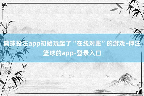 篮球投注app初始玩起了“在线对账”的游戏-押注篮球的app-登录入口