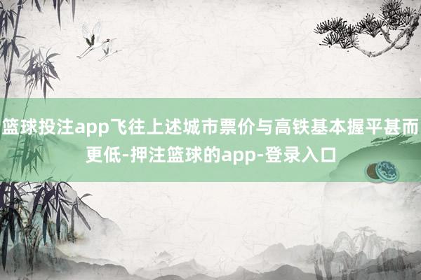 篮球投注app飞往上述城市票价与高铁基本握平甚而更低-押注篮球的app-登录入口