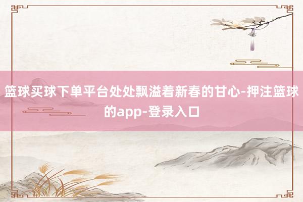 篮球买球下单平台处处飘溢着新春的甘心-押注篮球的app-登录入口