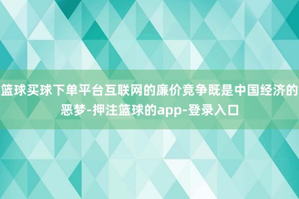 篮球买球下单平台互联网的廉价竞争既是中国经济的恶梦-押注篮球的app-登录入口