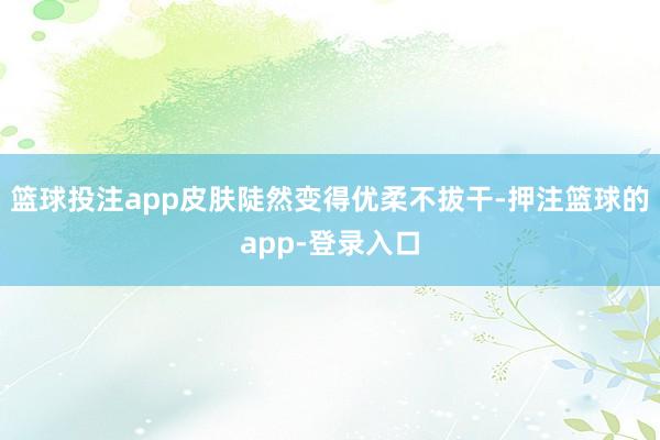 篮球投注app皮肤陡然变得优柔不拔干-押注篮球的app-登录入口