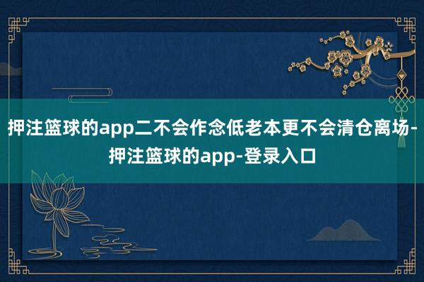 押注篮球的app二不会作念低老本更不会清仓离场-押注篮球的app-登录入口