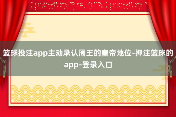 篮球投注app主动承认周王的皇帝地位-押注篮球的app-登录入口