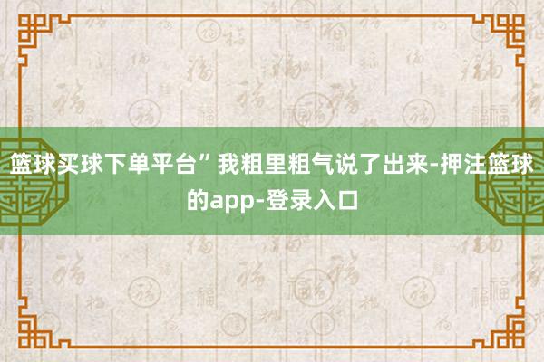 篮球买球下单平台”我粗里粗气说了出来-押注篮球的app-登录入口