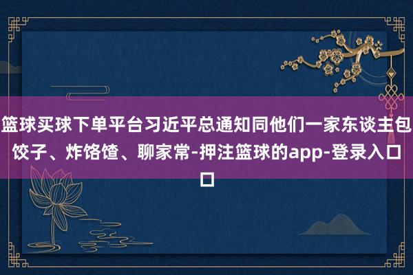 篮球买球下单平台习近平总通知同他们一家东谈主包饺子、炸饹馇、聊家常-押注篮球的app-登录入口