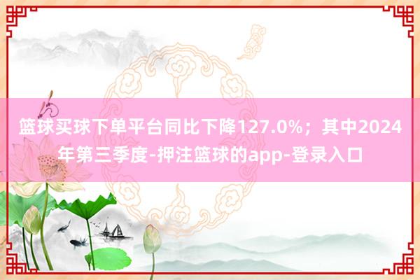 篮球买球下单平台同比下降127.0%；其中2024年第三季度-押注篮球的app-登录入口