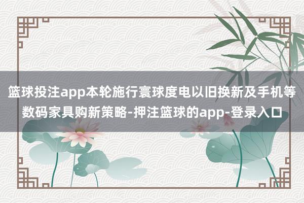 篮球投注app本轮施行寰球度电以旧换新及手机等数码家具购新策略-押注篮球的app-登录入口