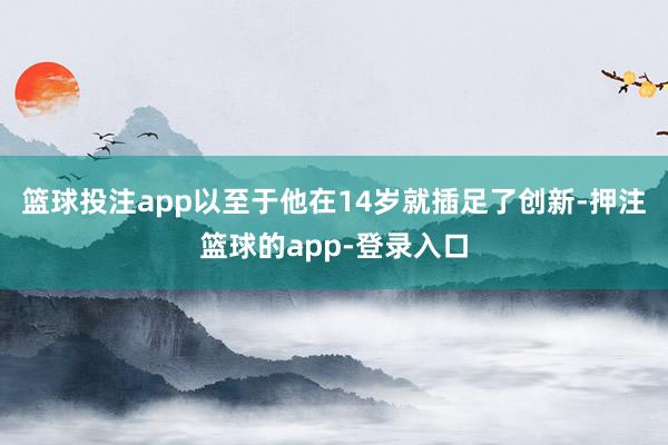 篮球投注app以至于他在14岁就插足了创新-押注篮球的app-登录入口