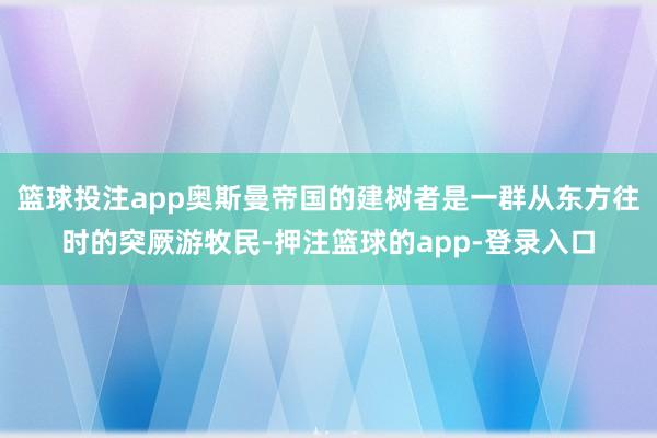 篮球投注app奥斯曼帝国的建树者是一群从东方往时的突厥游牧民-押注篮球的app-登录入口