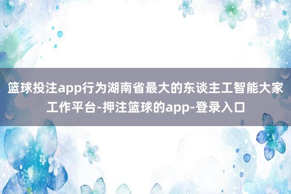 篮球投注app 行为湖南省最大的东谈主工智能大家工作平台-押注篮球的app-登录入口