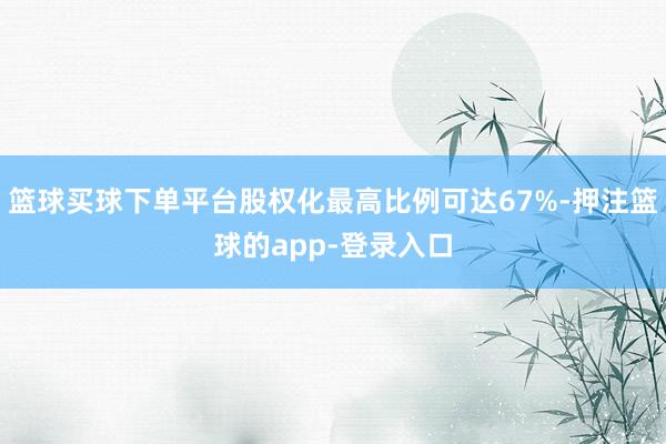 篮球买球下单平台股权化最高比例可达67%-押注篮球的app-登录入口
