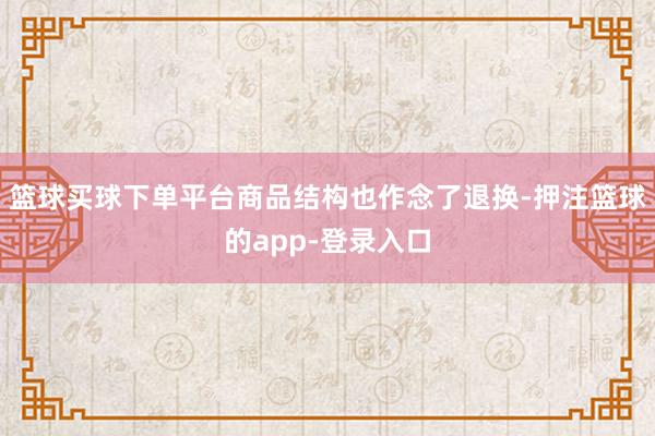 篮球买球下单平台商品结构也作念了退换-押注篮球的app-登录入口