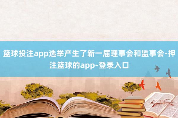篮球投注app选举产生了新一届理事会和监事会-押注篮球的app-登录入口