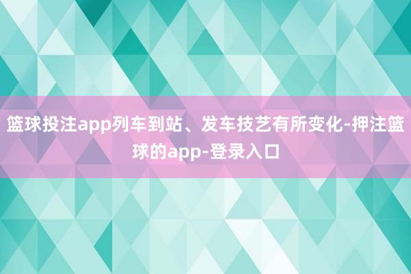 篮球投注app列车到站、发车技艺有所变化-押注篮球的app-登录入口