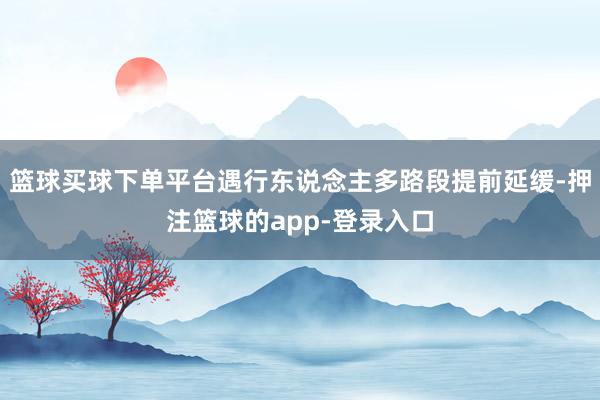 篮球买球下单平台遇行东说念主多路段提前延缓-押注篮球的app-登录入口