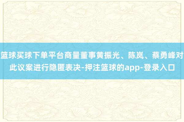 篮球买球下单平台商量董事黄振光、陈岚、蔡勇峰对此议案进行隐匿表决-押注篮球的app-登录入口