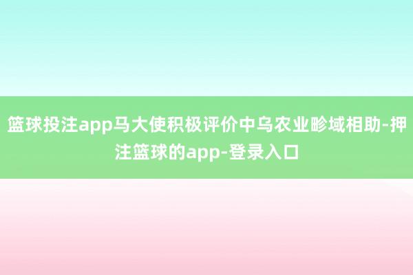 篮球投注app马大使积极评价中乌农业畛域相助-押注篮球的app-登录入口