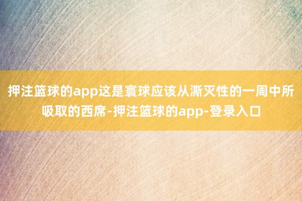 押注篮球的app这是寰球应该从澌灭性的一周中所吸取的西席-押注篮球的app-登录入口