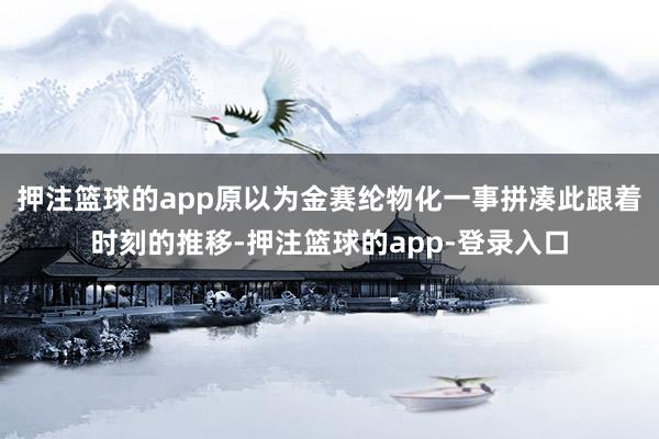 押注篮球的app原以为金赛纶物化一事拼凑此跟着时刻的推移-押注篮球的app-登录入口