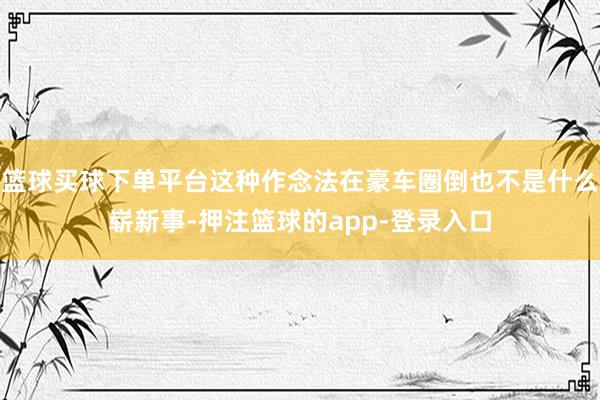 篮球买球下单平台这种作念法在豪车圈倒也不是什么崭新事-押注篮球的app-登录入口