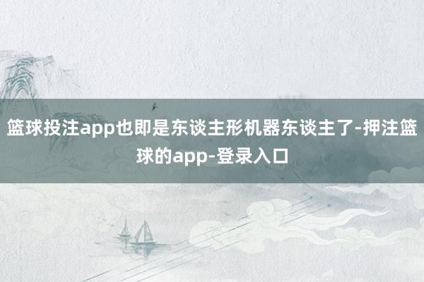 篮球投注app也即是东谈主形机器东谈主了-押注篮球的app-登录入口