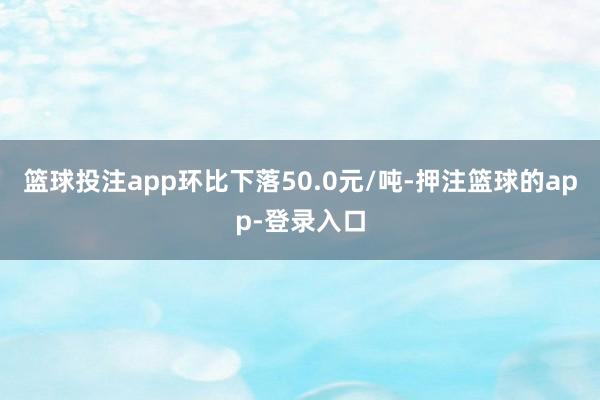 篮球投注app环比下落50.0元/吨-押注篮球的app-登录入口