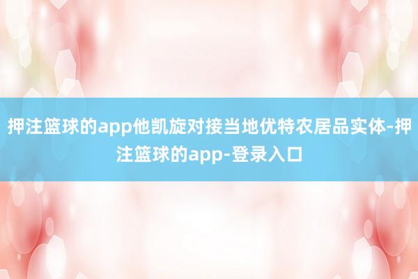 押注篮球的app他凯旋对接当地优特农居品实体-押注篮球的app-登录入口