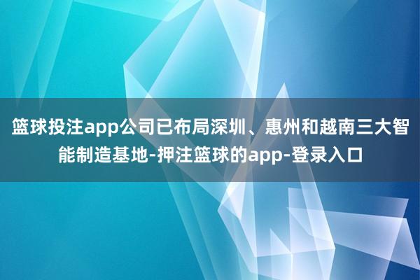 篮球投注app公司已布局深圳、惠州和越南三大智能制造基地-押注篮球的app-登录入口
