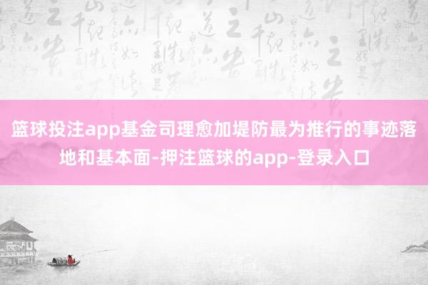 篮球投注app基金司理愈加堤防最为推行的事迹落地和基本面-押注篮球的app-登录入口