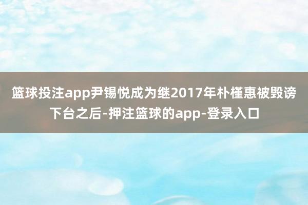 篮球投注app尹锡悦成为继2017年朴槿惠被毁谤下台之后-押注篮球的app-登录入口