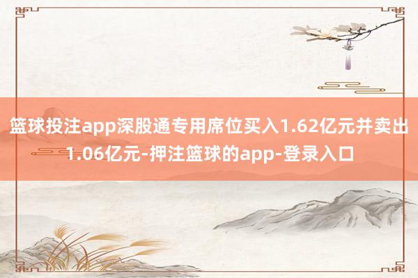 篮球投注app深股通专用席位买入1.62亿元并卖出1.06亿元-押注篮球的app-登录入口