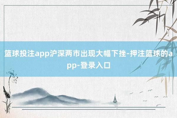 篮球投注app沪深两市出现大幅下挫-押注篮球的app-登录入口