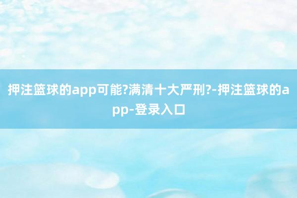 押注篮球的app可能?满清十大严刑?-押注篮球的app-登录入口