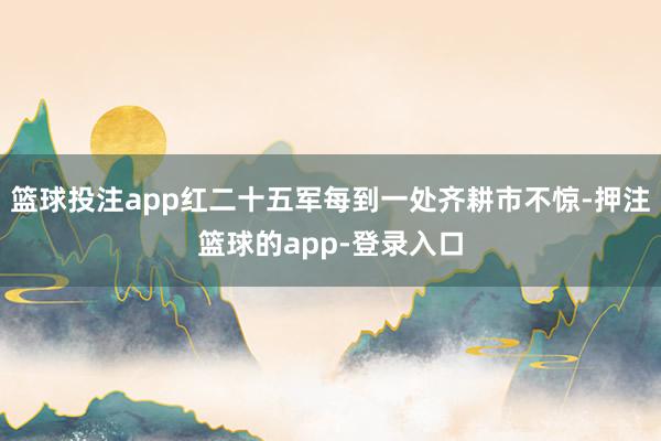 篮球投注app红二十五军每到一处齐耕市不惊-押注篮球的app-登录入口