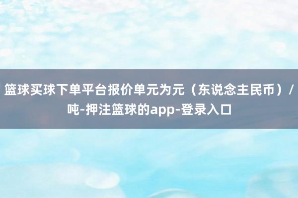篮球买球下单平台报价单元为元（东说念主民币）/吨-押注篮球的app-登录入口