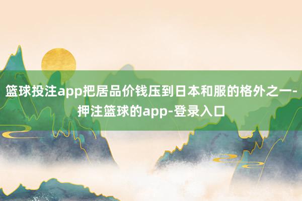 篮球投注app把居品价钱压到日本和服的格外之一-押注篮球的app-登录入口