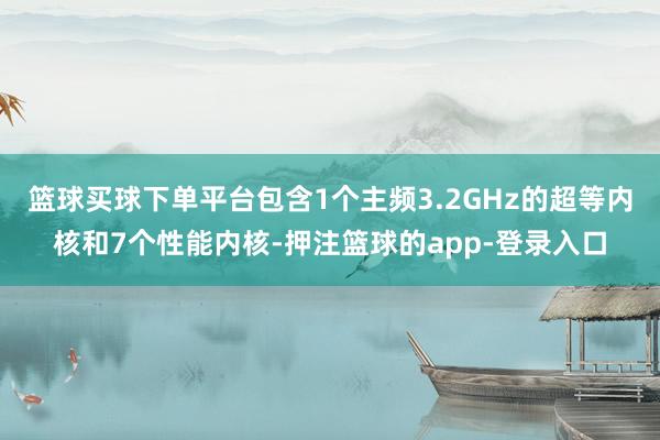 篮球买球下单平台包含1个主频3.2GHz的超等内核和7个性能内核-押注篮球的app-登录入口