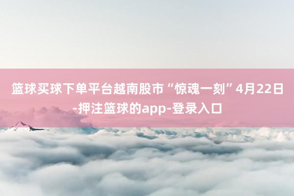 篮球买球下单平台　　越南股市“惊魂一刻”　　4月22日-押注篮球的app-登录入口
