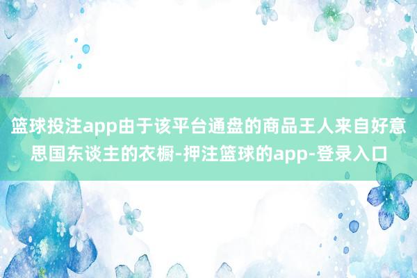 篮球投注app由于该平台通盘的商品王人来自好意思国东谈主的衣橱-押注篮球的app-登录入口