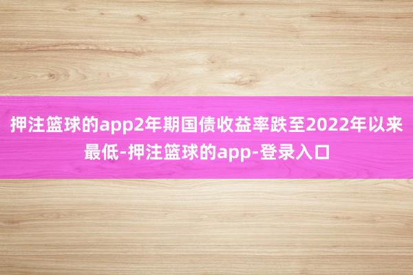 押注篮球的app2年期国债收益率跌至2022年以来最低-押注篮球的app-登录入口