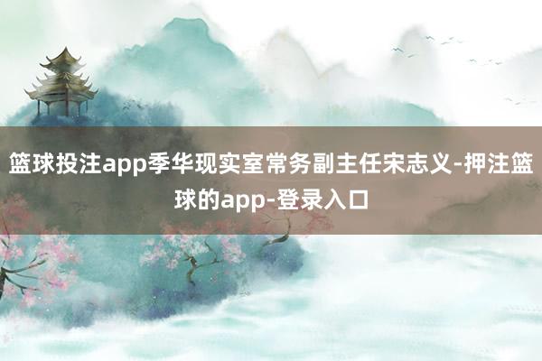 篮球投注app季华现实室常务副主任宋志义-押注篮球的app-登录入口