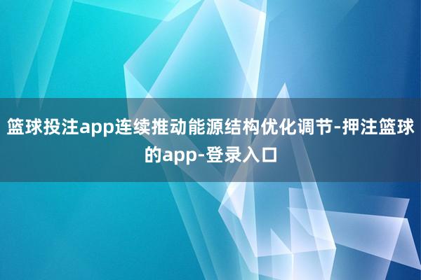 篮球投注app连续推动能源结构优化调节-押注篮球的app-登录入口