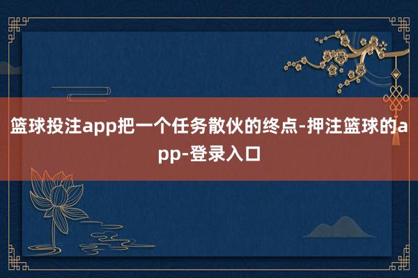 篮球投注app把一个任务散伙的终点-押注篮球的app-登录入口