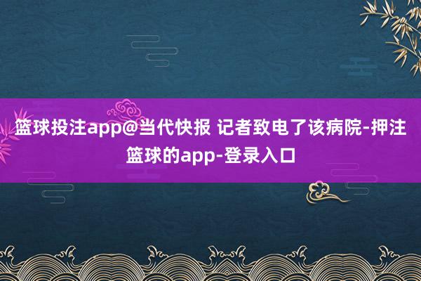 篮球投注app@当代快报 记者致电了该病院-押注篮球的app-登录入口