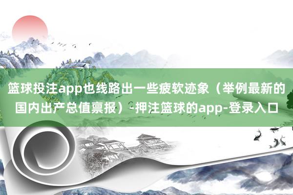 篮球投注app也线路出一些疲软迹象（举例最新的国内出产总值禀报）-押注篮球的app-登录入口