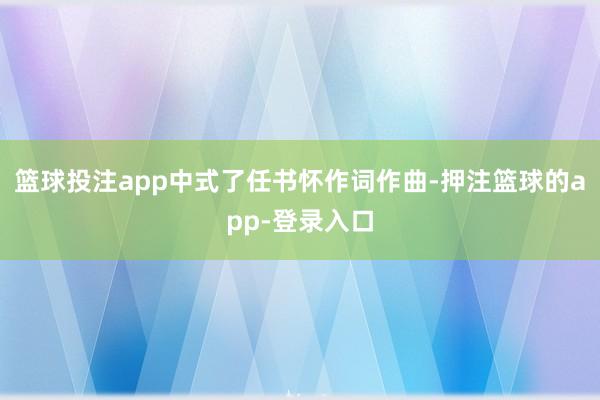 篮球投注app中式了任书怀作词作曲-押注篮球的app-登录入口