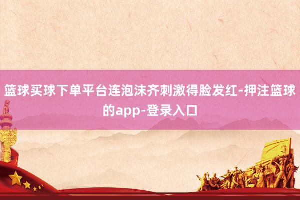 篮球买球下单平台连泡沫齐刺激得脸发红-押注篮球的app-登录入口