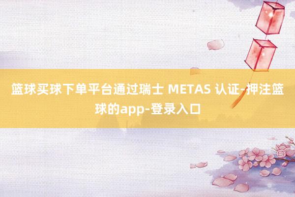 篮球买球下单平台通过瑞士 METAS 认证-押注篮球的app-登录入口