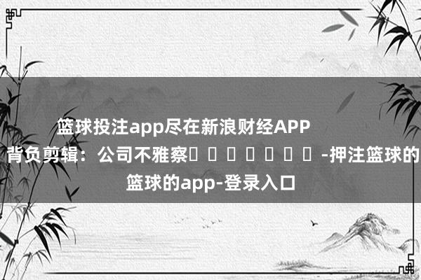 篮球投注app尽在新浪财经APP 背负剪辑:公司不雅察 -押注篮球的app-登录入口
