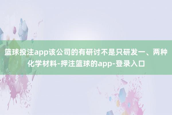 篮球投注app该公司的有研讨不是只研发一、两种化学材料-押注篮球的app-登录入口